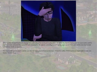 Zane quickly changed back to his human form and rubbed his forehead in exhaustion. He didn't like that he had to resort to scare tactics and he
was even more ashamed that someone had witnessed it. He sighed, reminding himself that his night was far from over and he now had to deal
with Johnny Smith on top of it.

He returned his gaze to Karen, and he saw that she had a stunned look on her face. “Drink the coffee. I’ll find someone respectable to take you
home.” He stood up.
 