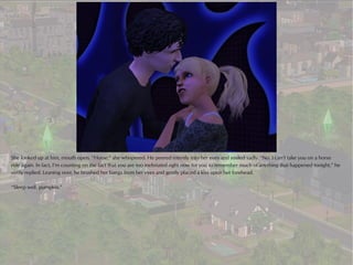 She looked up at him, mouth open. “Horse,” she whispered. He peered intently into her eyes and smiled sadly. “No. I can’t take you on a horse
ride again. In fact, I’m counting on the fact that you are too inebriated right now for you to remember much of anything that happened tonight,” he
softly replied. Leaning over, he brushed her bangs from her eyes and gently placed a kiss upon her forehead.

“Sleep well, pumpkin.”
 