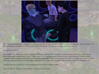 Slowly, he approached Johnny. “I'm very sorry you had to see that,” he said. The other man just gave him a terrified look. Zane continued. “I've
been observing you all night and you seem to be a trustworthy person. I was wondering if you could do me a favor?”

“Do..do I have a choice?”

Zane smiled wanly. “Of course you do. If you say no, I would completely understand. But it would be a great, personal favor if you said yes.”
When Johnny didn't respond, Zane went on. “Karen, who is a very important person of interest to me, cannot go back to her place tonight. I
would like it if she could stay at your place. It would only be for the night. I have some...business...that needs to be taken care of and it would be
best if she wasn't present for it. I'm also asking you because I have a feeling that you wouldn't take advantage of her in her vulnerable state.”

“No! Of course not! I mean, yes. Yes I can make sure that she's safe at my place tonight.”

Zane was relieved. “Thank you, Johnny Smith. I, as they say, owe you one.”

***
 