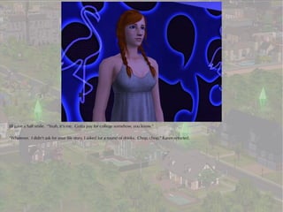 Jill gave a half smile. “Yeah, it’s me. Gotta pay for college somehow, you know.”

“Whatever. I didn’t ask for your life story, I asked for a round of drinks. Chop, chop,” Karen retorted.
 