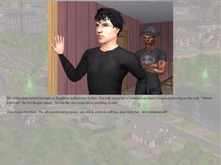 He deliberately turned his back as Thaddeus stalked over to him. The only sound for a moment was Zane's fingers drumming on the wall. “What's
it to you?” the Pet Reaper asked. “It's not like she's your kid or anything, is she?”

Zane's jaw clenched. “For all intents and purposes, yes, she is, and you will stay away from her. Am I understood?”
 
