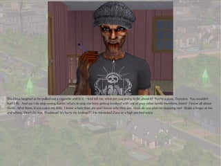 Thaddeus laughed as he pulled out a cigarette and lit it. “And tell me, what are you going to do about it? You're a puss, Thanatos. You wouldn't
hurt a fly. And say I do stop seeing Karen: what's to stop me from getting involved with any of your other family members, hmm? I know all about
them. All of them, if you catch my drift. I know where they are and I know who they are. How do you plan on stopping me? Shake a finger at me
and whine, 'Don't do that, Thaddeus! It's hurts my feelings!'” He mimicked Zane in a high pitched voice.
 