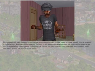 Thaddeus shuddered. “God, that creeps me out when you Reaper Kids do that black eye thing. It's just not natural,” he said. When he recovered,
he smirked at Zane. “Resorting to threats though, eh? You're not the little squeaky clean, goody-two-shoes soul that you're advertising to be, are
you?” He laughed a little. “Okay, Thanatos. I'll play it your way. For now. But, one of these days you're going to sink down to my level, and I'll
laugh when it happens.” He turned on his heel and left.
 