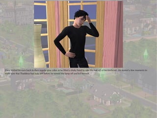 Zane shifted his eyes back to their regular gray color as he lifted a shaky hand to rake the hair off of his forehead. He waited a few moments to
make sure that Thaddeus had truly left before he turned the lamp off and left himself.
 