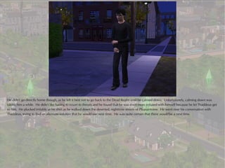 He didn't go directly home though, as he felt it best not to go back to the Dead Realm until he calmed down. Unfortunately, calming down was
taking him a while. He didn't like having to resort to threats and he found that he was even more irritated with himself because he let Thaddeus get
to him. He plucked irritably at his shirt as he walked down the deserted, nighttime streets of Pleasantview. He went over his conversation with
Thaddeus, trying to find an alternate solution that he would use next time. He was quite certain that there would be a next time.
 