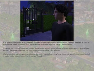 As he passed by the graveyard, he felt a prickling at the back of his neck, which distracted him from his ire at Thaddeus. Stopping in his tracks, he
turned his head towards the entrance, trying to sense what the prickling was and where, exactly, it was coming from.

As a general rule, Zane could more or less sense and see the auras of people; it seemed to be part of his Grim Reaper nature. A person who was
alive had a vibrant aura, and a person who was scheduled to be collected had a dim, faded aura.

What he sensed now was an emptiness: a void surrounding what he supposed was a living being. Curious and, against his better nature, repulsed,
he headed into the graveyard to search for the source of the void.
 