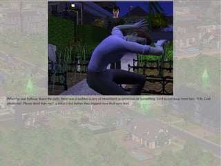 When he was halfway down the path, there was a sudden scurry of movement as someone, or something, tried to run away from him. “Oh, God
please no! Please don't hurt me!” a voice cried before they tripped over their own feet.
 