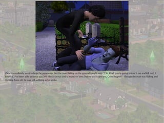 Zane immediately went to help the person up, but the man flailing on the ground fought him. “Oh, God, you're going to touch me and kill me! I
knew it. I've been able to sense you and I knew it was only a matter of time before you found me, Grim Reaper!” Though the man was flailing and
fighting Zane off, he was still sobbing as he spoke.
 