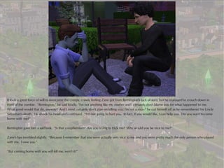 It took a great force of will to overcome the creepy, crawly feeling Zane got from Remington's lack of aura, but he managed to crouch down in
front of the zombie. “Remington,” he said kindly, “I'm not anything like my mother and I certainly don't blame you for what happened to me.
What good would that do, anyway? And I most certainly don't plan on killing you; I'm not a mur--” he cut himself off as he remembered his Uncle
Sebastian's death. He shook his head and continued. “I'm not going to hurt you. In fact, if you would like, I can help you. Do you want to come
home with me?”

Remington gave him a sad look. “Is that a euphemism? Are you trying to trick me? Why would you be nice to me?”

Zane's lips trembled slightly. “Because I remember that you were actually very nice to me and you were pretty much the only person who played
with me. I owe you.”

“But coming home with you will kill me, won't it?”
 