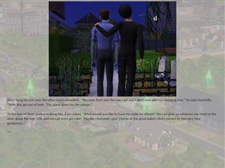 Zane slung his arm over the other man's shoulders. “Because that's just the way I am and I don't ever plan on changing that,” he said cheerfully.
“Now, lets get out of here. This place gives me the creeps.”

As the two of them started walking out, Zane asked, “What would you like to have me make for dinner? We can pick up whatever you want at the
store along the way. Oh, and we can even get cake! You like chocolate, yes? I know of this great bakery that's owned by two very nice
gentlemen...”

***
 