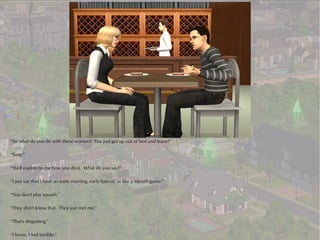 “So what do you do with these women? You just get up out of bed and leave?”

“Sure.”

“Well explain to me how you do it. What do you say?”

“I just say that I have an early meeting, early haircut, or like a squash game.”

“You don't play squash.”

“They don't know that. They just met me.”

“That's disgusting.”

“I know, I feel terrible.”
 