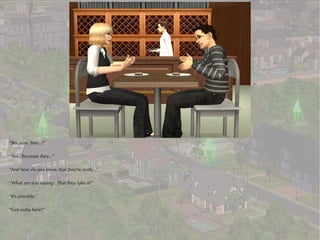 “Because they...?”

“Yes. Because they...”

“And how do you know that they're really...”

“What are you saying? That they fake it?”

“It's possible.”

“Get outta here!”
 