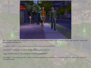 After the movie, Vaughn and Laurana decided to walk back to campus instead of taking a cab. “That was actually a really good film,” Laurana said.
Vaughn smiled and looked at her.

“I told you so. I think it was one of Jason Larson's best roles. Sandy wasn't too bad either.”

“They were both really good,” she agreed, “but the ending was rather predictable.”

Vaughn raised his eyebrows. “You didn't like the fact that they got together?”

She shrugged. “I guess that's not really it. Just the entire thing about how men and women can't be friends. It's wrong. They can be. Look at us.
We're friends, right?”
 