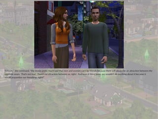 “I mean,” she continued, “the movie pretty much said that men and women can't be friends because there will always be an attraction between the
opposite sexes. That's not true! There's no attraction between us, right? And even if there were, we wouldn't do anything about it because it
would jeopardize our friendship, right?”
 