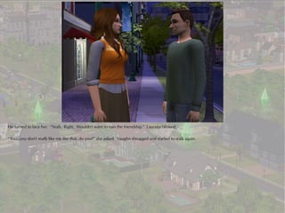 He turned to face her. “Yeah. Right. Wouldn't want to ruin the friendship.” Laurana blinked.

“You...you don't really like me like that, do you?” she asked. Vaughn shrugged and started to walk again.
 