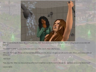 “Why are you beating the shower like a red headed step child?” Rose asked Laurana later that night. “Did something happen on your date with
Vaughn?”

“IT..WASN'T..A..DATE!” Laurana shouted after each bang of the wrench. Rose rolled her eyes.

“Oh, yeah. That's right. The guy who has been around nearly everyday, the guy who goes out with you for coffee, dinner, and a movie totally isn't
dating you.”

“HE'S NOT!”

“Sure, okay, fine. Either way, what pissed you off so much tonight that you felt the need to take out your aggression on that poor shower head?”

Laurana sighed.
 