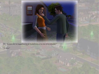 “No! Because after he hugged me, he..he brushed some of my hair off my shoulder!”

“So what?”
 