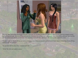 “Laurana,” Rose said as they entered the bedroom, “obviously you must like spending time with him, otherwise he would have stopped coming
around a long time ago. As for him flirting with you, he's a Romance Sim and that's part of his nature. He's always flirting with you. Heck, he flirts
with me and he knows that I'm not into boys. He's even flirted a bit with Eden, right Eden?” she asked as Eden entered the room.

“Vaughn? Yeah, he's flirted with me, but not in a real serious way. What are you getting all bent out of shape about? It's harmless, friendly flirting;
nothing to get alarmed over.”

“I'm not done with my story! He...” Laurana trailed off.

“What?” the other girls asked in unison.
 