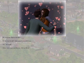 “He kissed me! Right on the lips!”

“Oh my God, he did?” Eden asked in an excited tone.

“Yes. Yes he did.”

“Wow. So he must really like you. Did you like it?”
 