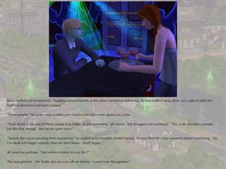 Karen huffed and stomped off. Thaddeus peered intently at the other man before following. As they walked away, Jill let out a sigh of relief she
hadn’t realized she had been holding.

“Some people,” the green man scoffed as he watched Jill place wine glasses on a tray.

“Yeah, Karen is just one of those people that makes my job interesting,” Jill replied. She shrugged and continued. “You really shouldn’t provoke
her like that, though. She can be quite mean.”

“Sounds like you’re speaking from experience,” he replied as his thoughts turned inward. He was silent for a few moments before continuing. “Ah,
I’ve dealt with bigger assholes than her back home. Much bigger…”

Jill raised an eyebrow. “And where is home for you Mr..?”

The man grinned. “Mr. Smith, but you can call me Johnny. I come from Strangetown.”
 