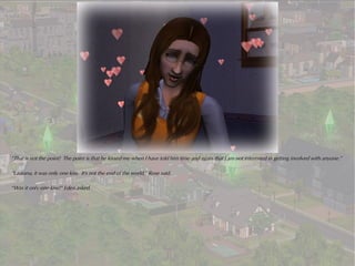 “That is not the point! The point is that he kissed me when I have told him time and again that I am not interested in getting involved with anyone.”

“Laurana, it was only one kiss. It's not the end of the world,” Rose said.

“Was it only one kiss?” Eden asked.
 