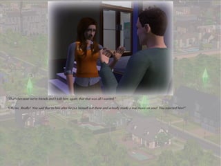 “That's because we're friends and I told him, again, that that was all I wanted.”

“Oh, no. Really? You said that to him after he put himself out there and actually made a real move on you? You rejected him?”
 