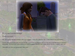 “You guys make it sound like I was harsh!”

“Because it was harsh!”

“But...but you even said that it probably didn't mean anything. I mean, he's a Romance Sim. I..I don't think he was all that upset.”

“Laurana, there are Romance Sims who play the field, and then there are Romance Sims out there that actually like being in committed
relationships. You know that! Look at most of your family members! I honestly think Vaughn falls into the latter category,” Eden said.

“What did he say when you rejected him?” Rose asked.
 