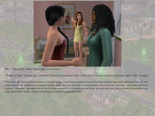 “Rose,” Eden gently chided, “name calling isn't necessary.”

“Thank you, Eden,” Laurana said. “You know where I'm coming from, right? I mean, all of your guy friends are just friends, right?” Eden shrugged.

“Yeah, they are. But we all know what we are getting into. I don't mess around with guys who want anything more than a little bit of fun. It's one
of the reasons why Vaughn never popped onto my radar. He is the type who would be willing to be in it for the long haul.” She turned and faced
Laurana. “However, I also think that for the fact that you seem so very upset over his flirting and such with you, that you seem to remember every
single detail rather vividly. I think you're trying too hard to not care about him.”
 