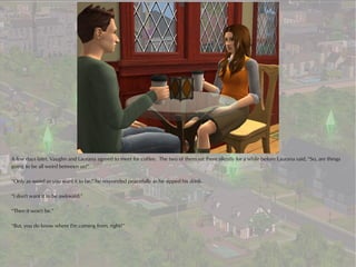 A few days later, Vaughn and Laurana agreed to meet for coffee. The two of them sat there silently for a while before Laurana said, “So, are things
going to be all weird between us?”

“Only as weird as you want it to be,” he responded peacefully as he sipped his drink.

“I don't want it to be awkward.”

“Then it won't be.”

“But, you do know where I'm coming from, right?”
 