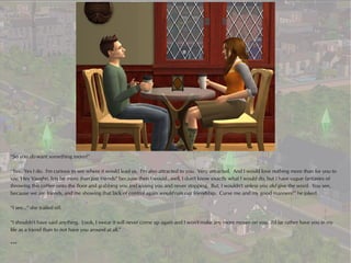 “So you do want something more?”

“Yes. Yes I do. I'm curious to see where it would lead us. I'm also attracted to you. Very attracted. And I would love nothing more than for you to
say, 'Hey Vaughn, lets be more than just friends!' because then I would...well, I don't know exactly what I would do, but I have vague fantasies of
throwing this coffee onto the floor and grabbing you and kissing you and never stopping. But, I wouldn't unless you did give the word. You see,
because we are friends, and me showing that lack of control again would ruin our friendship. Curse me and my good manners!” he joked.

“I see...” she trailed off.

“I shouldn't have said anything. Look, I swear it will never come up again and I won't make any more moves on you. I'd far rather have you in my
life as a friend than to not have you around at all.”

***
 