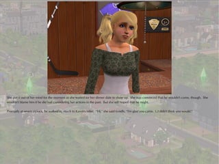 She put it out of her mind for the moment as she waited for her dinner date to show up. She was convinced that he wouldn't come, though. She
wouldn't blame him if he did bail considering her actions in the past. But she still hoped that he might.

Promptly at seven o'clock, he walked in, much to Karen's relief. “Hi,” she said timidly, “I'm glad you came. I..I didn't think you would.”
 