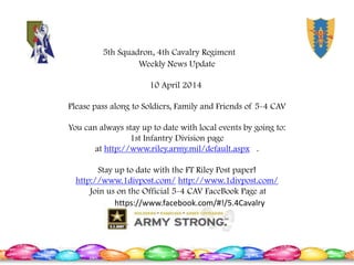 Weekly News Update
10 April 2014
Please pass along to Soldiers, Family and Friends of 5-4 CAV
You can always stay up to date with local events by going to:
1st Infantry Division page
at http://www.riley.army.mil/default.aspx .
Stay up to date with the FT Riley Post paper!
http://www.1divpost.com/ http://www.1divpost.com/
Join us on the Official 5-4 CAV FaceBook Page at
https://www.facebook.com/#!/5.4Cavalry
5th Squadron, 4th Cavalry Regiment
 