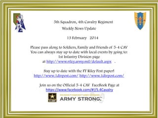 5th Squadron, 4th Cavalry Regiment
Weekly News Update
13 February 2014

Please pass along to Soldiers, Family and Friends of 5-4 CAV
You can always stay up to date with local events by going to:
1st Infantry Division page
at http://www.riley.army.mil/default.aspx .
Stay up to date with the FT Riley Post paper!
http://www.1divpost.com/ http://www.1divpost.com/
Join us on the Official 5-4 CAV FaceBook Page at
https://www.facebook.com/#!/5.4Cavalry

 