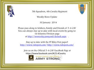 5th Squadron, 4th Cavalry Regiment
Weekly News Update
30 January 2014

Please pass along to Soldiers, Family and Friends of 5-4 CAV
You can always stay up to date with local events by going to:
1st Infantry Division page
at http://www.riley.army.mil/default.aspx .
Stay up to date with the FT Riley Post paper!
http://www.1divpost.com/ http://www.1divpost.com/
Join us on the Official 5-4 CAV FaceBook Page at
https://www.facebook.com/#!/5.4Cavalry

 
