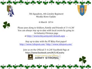 5th Squadron, 4th Cavalry Regiment
Weekly News Update
6 March 2014

Please pass along to Soldiers, Family and Friends of 5-4 CAV
You can always stay up to date with local events by going to:
1st Infantry Division page
at http://www.riley.army.mil/default.aspx .
Stay up to date with the FT Riley Post paper!
http://www.1divpost.com/ http://www.1divpost.com/
Join us on the Official 5-4 CAV FaceBook Page at
https://www.facebook.com/#!/5.4Cavalry

 