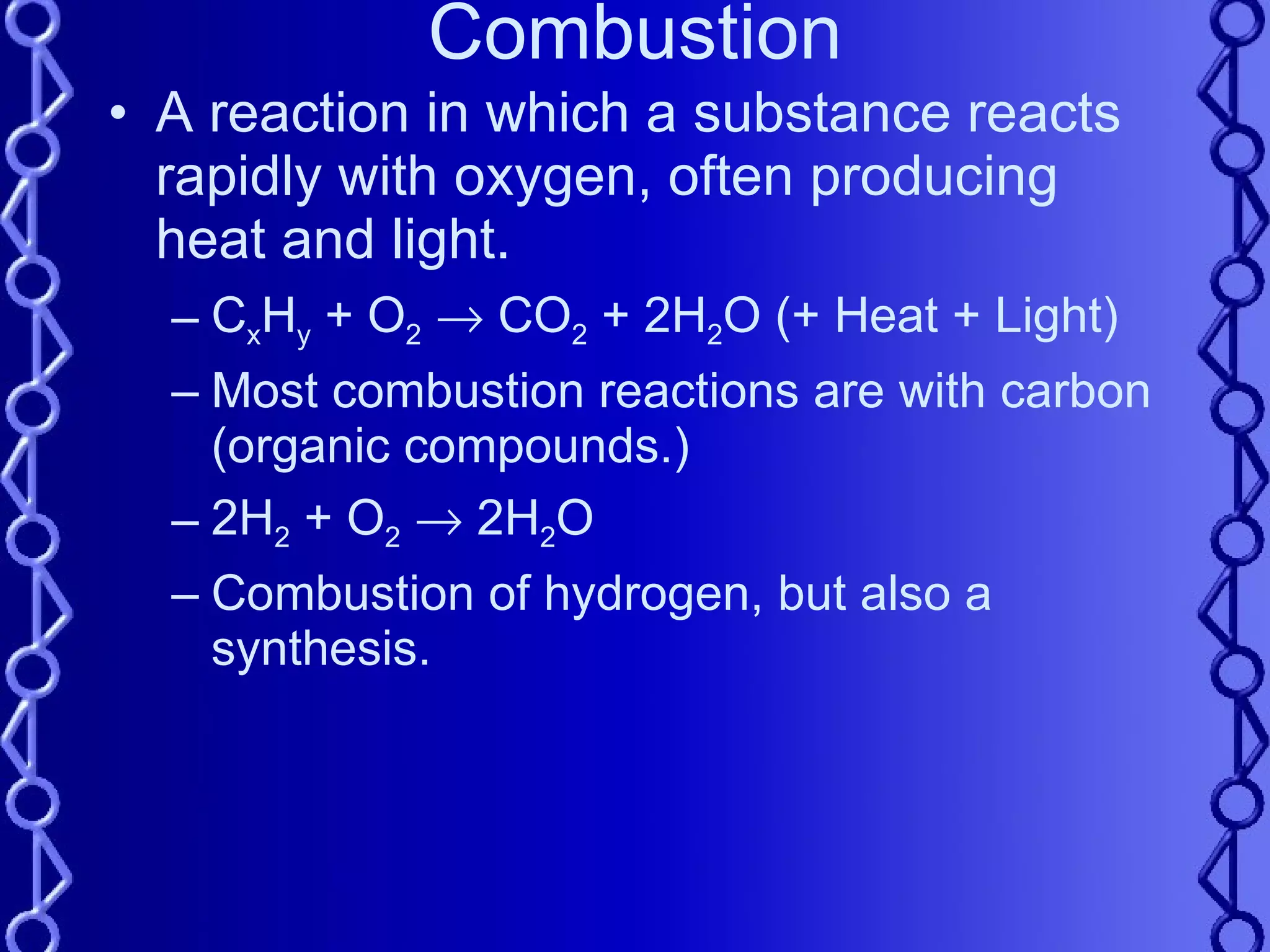 Combustion A reaction in which a substance reacts rapidly with oxygen, often producing heat and light. C x H y  + O 2     CO 2  + 2H 2 O (+ Heat + Light) Most combustion reactions are with carbon (organic compounds.) 2H 2  + O 2     2H 2 O Combustion of hydrogen, but also a synthesis. 