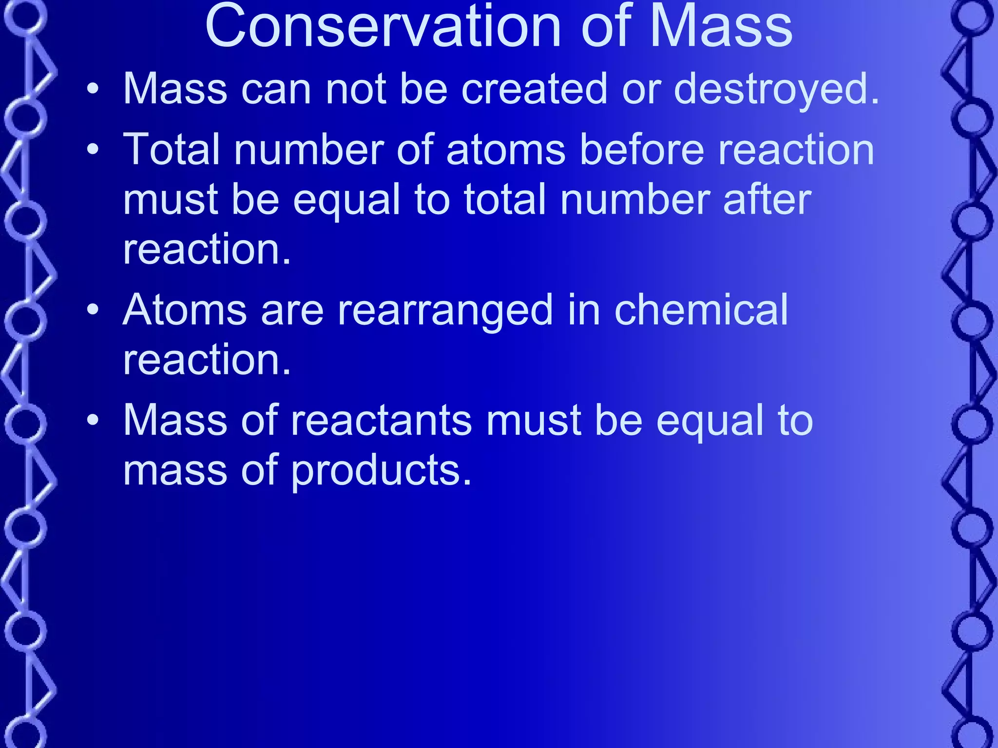 Conservation of Mass Mass can not be created or destroyed. Total number of atoms before reaction must be equal to total number after reaction. Atoms are rearranged in chemical reaction. Mass of reactants must be equal to mass of products. 