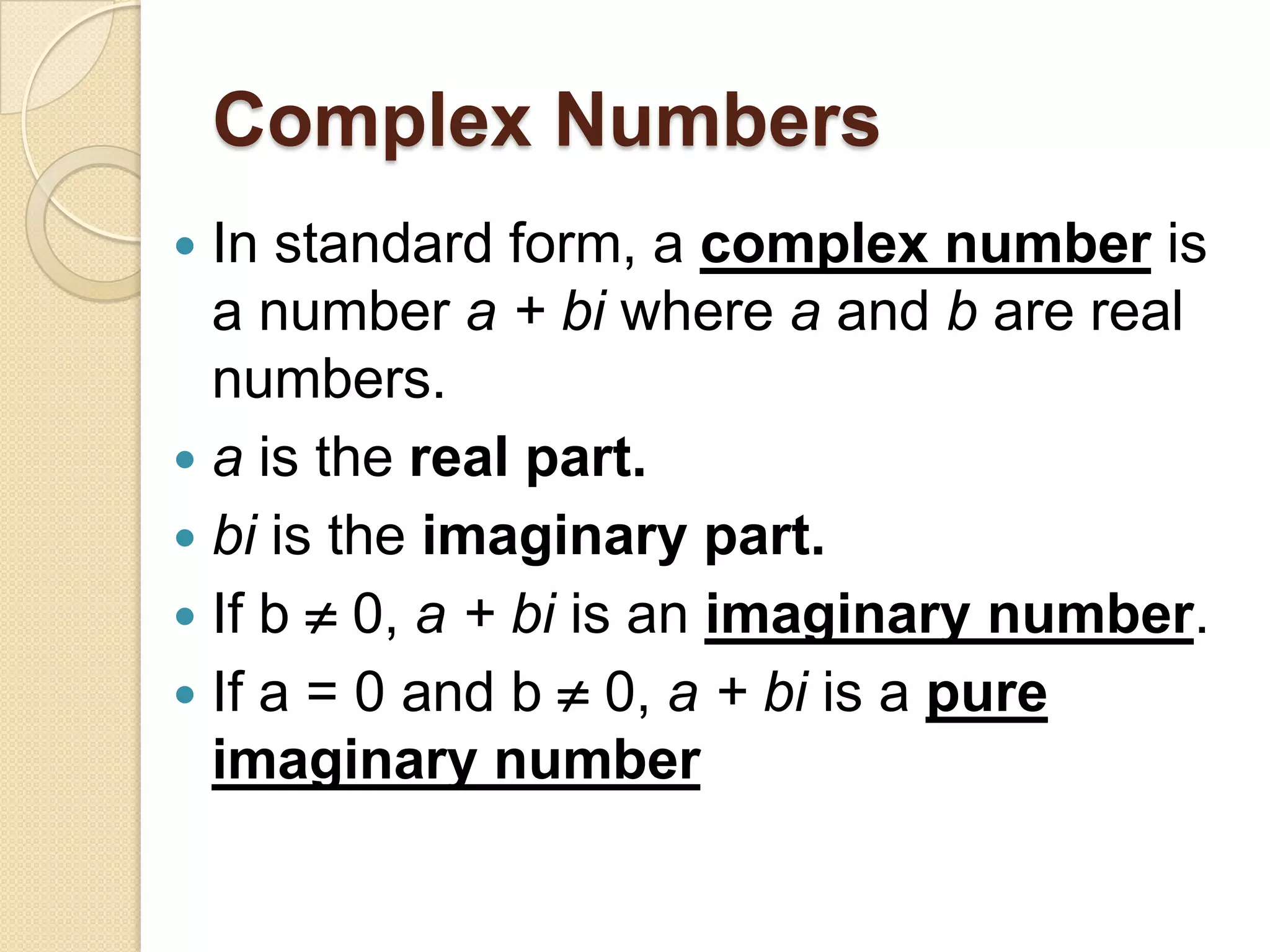 Complex Numbers
 In standard form, a complex number is
  a number a + bi where a and b are real
  numbers.
 a is the real part.
 bi is the imaginary part.
 If b  0, a + bi is an imaginary number.
 If a = 0 and b  0, a + bi is a pure
  imaginary number
 