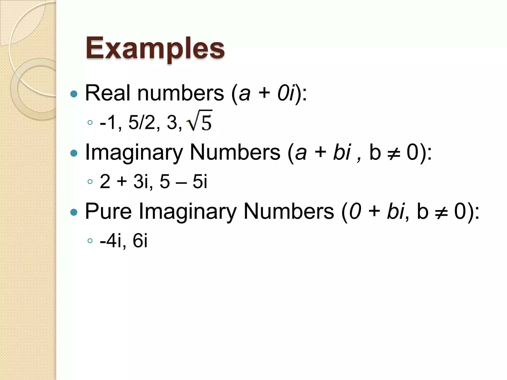 Examples
   Real numbers (a + 0i):
    ◦ -1, 5/2, 3,
   Imaginary Numbers (a + bi , b  0):
    ◦ 2 + 3i, 5 – 5i
   Pure Imaginary Numbers (0 + bi, b  0):
    ◦ -4i, 6i
 