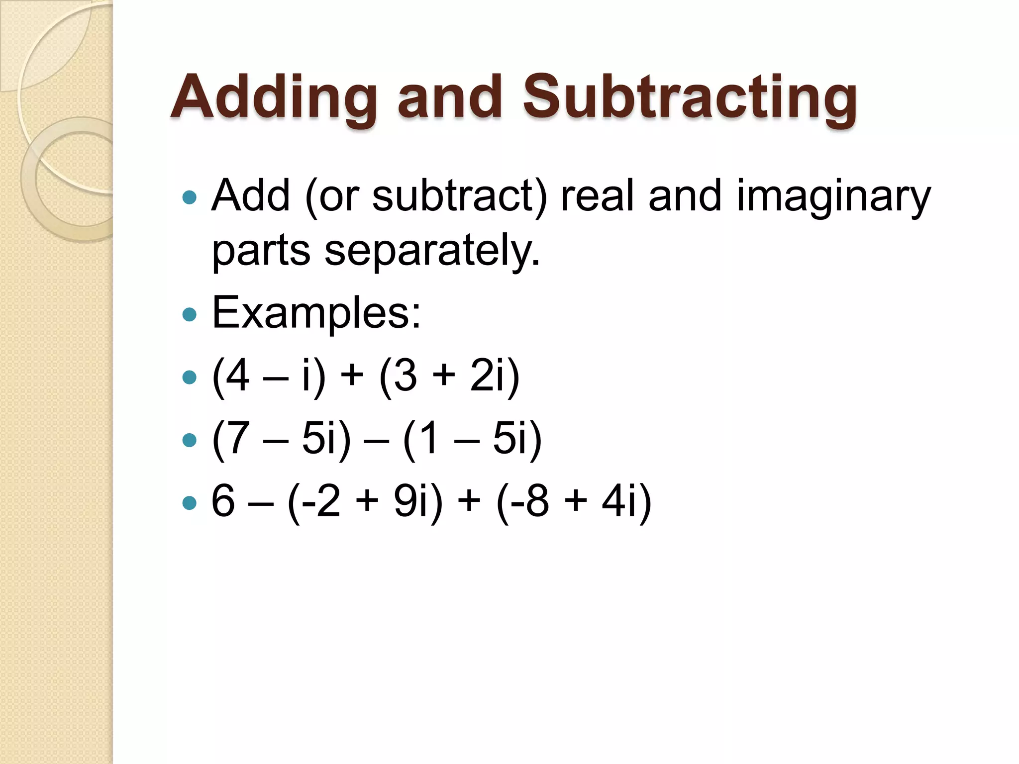 Adding and Subtracting
 Add (or subtract) real and imaginary
  parts separately.
 Examples:
 (4 – i) + (3 + 2i)
 (7 – 5i) – (1 – 5i)
 6 – (-2 + 9i) + (-8 + 4i)
 