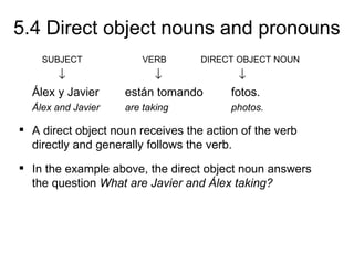 5.4 Direct object nouns and pronouns
    SUBJECT             VERB       DIRECT OBJECT NOUN
       ↓                 ↓                 ↓
  Álex y Javier     están tomando        fotos.
  Álex and Javier   are taking           photos.

 A direct object noun receives the action of the verb
  directly and generally follows the verb.
 In the example above, the direct object noun answers
  the question What are Javier and Álex taking?
 
