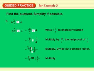 GUIDED PRACTICE for Example 3 Find the quotient. Simplify if possible. Multiply. Divide out common factor. Multiply. 5. 4 2 7 6 2 7 6 4 = 44 7 1 4 = 44 7 1  4 Multiply by , the reciprocal of 44 7 1 4 Write 2 7 6 as improper fraction = 44 7 4 11 1 1 4 7 or 11 7 = 