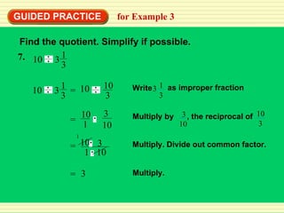 GUIDED PRACTICE for Example 3 Find the quotient. Simplify if possible. Multiply. Divide out common factor. Multiply. 7. 10 1 3 3 3 = = 10 1 10 3 = 10 1 3  10 Multiply by , the reciprocal of 3 10 10 3 Write 1 3 3 as improper fraction = 10 3 10 1 10 1 3 3 