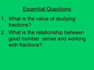 Essential Questions What is the value of studying fractions? What is the relationship between good number  sense and working with fractions? 