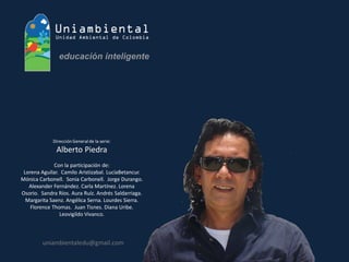 Dirección General de la serie: 
Alberto Piedra 
Con la participación de: 
Lorena Aguilar. Camilo Aristizabal. LucíaBetancur. Mónica Carbonell. Sonia Carbonell. Jorge Durango. Alexander Fernández. Carla Martínez. Lorena Osorio. Sandra Ríos. Aura Ruíz. Andrés Saldarriaga. Margarita Saenz. Angélica Serna. Lourdes Sierra. Florence Thomas. Juan Tisnes. Diana Uribe. Leovigildo Vivanco. 
uniambientaledu@gmail.com  