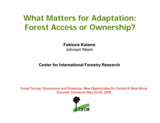 What Matters for Adaptation:
  Forest Access or Ownership?

                            Fobissie Kalame
                             Johnson Nkem


            Center for International Forestry Research




Forest Tenure, Governance and Enterprise: New Opportunities for Central & West Africa
                       Yaoundé, Cameroon May 25-29, 2009
 