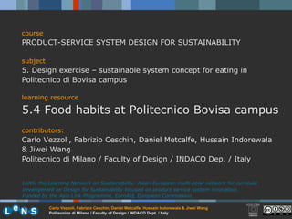 course PRODUCT-SERVICE SYSTEM DESIGN FOR SUSTAINABILITY subject 5. Design exercise – sustainable system concept for eating in Politecnico di Bovisa campus learning resource 5.4 Food habits at Politecnico Bovisa campus contributors: Carlo Vezzoli, Fabrizio Ceschin, Daniel Metcalfe, Hussain Indorewala & Jiwei Wang Politecnico di Milano / Faculty of Design / INDACO Dep. / Italy LeNS, the Learning Network on Sustainability: Asian-European multi-polar network for curricula development on Design for Sustainability focused on product service system innovation.  Funded by the Asia-Link Programme, EuroAid, European Commission. 