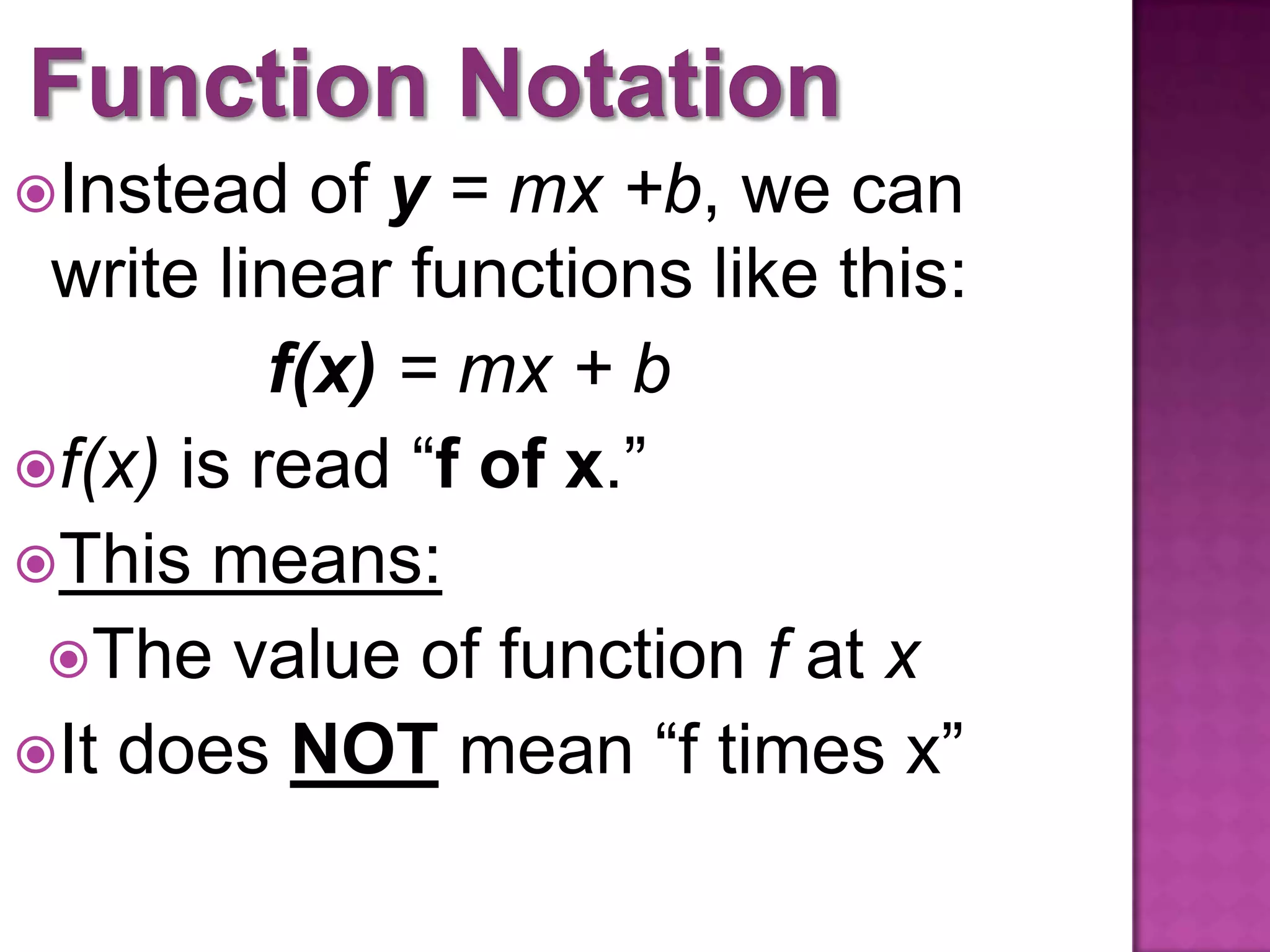 Instead of y = mx +b, we can
write linear functions like this:
f(x) = mx + b
f(x) is read “f of x.”
This means:
The value of function f at x
It does NOT mean “f times x”