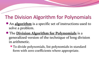 The Division Algorithm for Polynomials
An algorithm is a specific set of instructions used to
 solve a problem.
The Division Algorithm for Polynomials is a
 generalized version of the technique of long division
 in arithmetic.
  To divide polynomials, list polynomials in standard
    form with zero coefficients where appropriate.
 