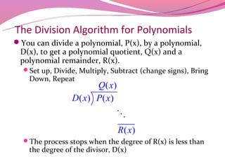 The Division Algorithm for Polynomials
You can divide a polynomial, P(x), by a polynomial,
 D(x), to get a polynomial quotient, Q(x) and a
 polynomial remainder, R(x).
  Set up, Divide, Multiply, Subtract (change signs), Bring
    Down, Repeat
                       Q( x)
                 D( x) P( x)
                               O
                                R( x)
  The process stops when the degree of R(x) is less than
    the degree of the divisor, D(x)
 